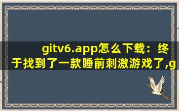 gitv6.app怎么下载：终于找到了一款睡前刺激游戏了,gitv7 vip
